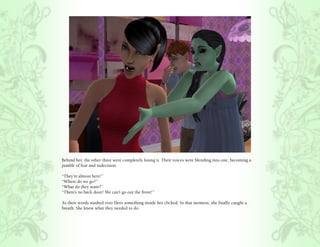 Behind her, the other three were completely losing it. Their voices were blending into one, becoming a
jumble of fear and indecision.

“They’re almost here!”
“Where do we go?”
“What do they want?”
“There’s no back door! We can’t go out the front!”

As their words washed over Hero something inside her clicked. In that moment, she finally caught a
breath. She knew what they needed to do.
 