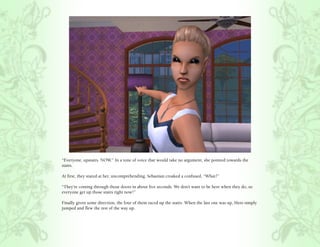 “Everyone, upstairs. NOW.” In a tone of voice that would take no argument, she pointed towards the
stairs.

At first, they stared at her, uncomprehending. Sebastian croaked a confused, “What?”

“They’re coming through those doors in about five seconds. We don’t want to be here when they do, so
everyone get up those stairs right now!”

Finally given some direction, the four of them raced up the stairs. When the last one was up, Hero simply
jumped and flew the rest of the way up.
 