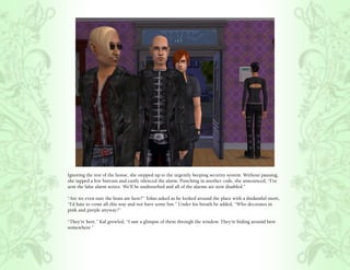 Ignoring the rest of the house, she stepped up to the urgently beeping security system. Without pausing,
she tapped a few buttons and easily silenced the alarm. Punching in another code, she announced, “I’ve
sent the false alarm notice. We’ll be undisturbed and all of the alarms are now disabled.”

“Are we even sure the brats are here?” Tolan asked as he looked around the place with a disdainful snort,
“I’d hate to come all this way and not have some fun.” Under his breath he added, “Who decorates in
pink and purple anyway?”

“They’re here.” Kal growled, “I saw a glimpse of them through the window. They’re hiding around here
somewhere.”
 