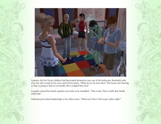 Upstairs, the five Doran children had barricaded themselves into one of the bedrooms. Rosalind’s sobs
were the only sound in the room until Portia spoke, “What do we do now, Hero? The house isn’t that big
so they’re going to find us eventually. We’re trapped here now.”

Lysander twisted his hands together nervously as he mumbled, “This is bad. This is really bad. Really
really bad.”

Sebastian just looked imploringly at his oldest sister, “What now, Hero? You’ve got a plan, right?”
 