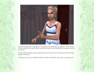 “First off, you guys need to toughen up.” She spoke fiercely, allowing for no argument, “We are Dorans.
We do not just roll over and die. Rosa, I know you’re upset, but stop snuffling. Spot is going to need you
to carry her.”

At that, Rosalind stopped crying and wiped a hand over her messy cheek. Glancing to her beloved dog,
she gave a meek nod.

“Okay, good.” Hero gave a satisfied nod before she took a deep breath, “Here’s what we’re going to do.”
 