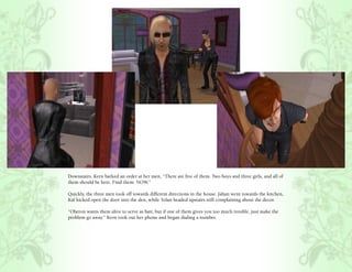 Downstairs, Kern barked an order at her men, “There are five of them. Two boys and three girls, and all of
them should be here. Find them. NOW.”

Quickly, the three men took off towards different directions in the house. Jahan went towards the kitchen,
Kal kicked open the door into the den, while Tolan headed upstairs still complaining about the decor.

“Oberon wants them alive to serve as bait, but if one of them gives you too much trouble, just make the
problem go away.” Kern took out her phone and began dialing a number.
 
