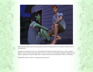 All five Doran children, plus their dog, quietly and nervously perched on the roof just outside of one of
the bedrooms.

Lysander hovered protectively close to Rosalind as he looked towards his older sister, “They’re going to
figure out we’re out here once they realize we’re not in the house. And while it probably wouldn’t hurt too
much to jump down from this high, there’s a chance someone could still break an ankle or something.”

Rosalind bit her lip, “How are we going to get Spot down?”
 