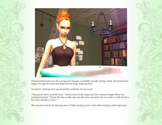 Titania looked down into the scrying pool and gave a wistfully sad sigh. Lifting a hand, she brushed her
fingers through the water and dispersed the image lingering there.

A tentative chiming voice questioned her suddenly morose mood.

“Time grows short, my little loves.” Titania stared at the empty pool for a moment longer before she
continued quietly, “I knew this day would come, but that does not mean I do not wish it could wait for a
few more months or years.”

She was answered by the dancing motes of light swirling closer to her while making comforting music.
 