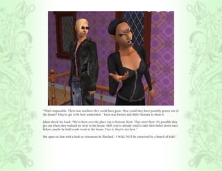 “That’s impossible. There was nowhere they could have gone. How could they have possibly gotten out of
the house? They’ve got to be here somewhere.” Kern was furious and didn’t hesitate to show it.

Jahan shook his head, “We’ve been over the place top to bottom, Kern. They aren’t here. It’s possible they
got out when they realized we were in the house. Hell, you’ve already tried to take their father down once
before, maybe he built a safe room in the house. Face it, they’re not here.”

She spun on him with a look so venomous he flinched, “I WILL NOT be outwitted by a bunch of kids!”
 