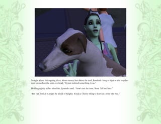 Straight above the arguing elves, about twenty feet above the roof, Rosalind clung to Spot as she kept her
eyes focused on the stars overhead, “I j.just realized something, Lysa.”

Holding tightly to her shoulder, Lysander said, “Now’s not the time, Rosa. Tell me later.”

“But I th.think I m.might be afraid of heights. Kinda a f.funny thing to learn at a time like this.”
 
