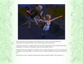 “Don’t look down, Rosa. Just hang on and we’ll be safe soon.” Hero’s voice was strained as she
concentrated on keeping all of them in the air and moving away from the house.

“Can’t you go any faster?” Lysander asked nervously. He had a death grip on Hero’s shoulder and another
on Rosalind. “It feels like we’re flying like a snail. If a snail could fly. Y’know.”

Gritting her teeth, Hero snapped, “If you’d like to take over airline pilot duties, you’re more than welcome
to. Maybe if someone had said no to a tasty cake once in a while it wouldn’t be so hard to carry all four of
you.”

“Hey, I like tasty cakes.” Sebastian said defensively. Under his breath he added, “This is kinda cool.”
 