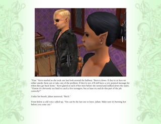 “Fine.” Kern snarled as she took one last look around the hallway. “Burn it down. If they’re in here we
either smoke them out or take care of the problem. If they’re not, it’ll still leave a very pointed message for
when they get back home.” Kern glared at each of her men before she turned and stalked down the stairs,
“I know it’s obviously too hard to catch a few teenagers, but at least try and do this part of the job
correctly?”

Under his breath, Jahan muttered, “Bitch.”

From below a cold voice called up, “You can be the last one to leave, Jahan. Make sure it’s burning hot
before you come out.”
 
