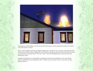 The group was about halfway over the house when Portia gave a shriek and pointed with her free hand,
“Fire! The house is on fire!”

Hero’s control slipped and the group dipped dangerously towards the roof, earning a yelp from Spot and
shouts of fear from the others. Regaining control almost as quickly as she lost it, Hero closed her eyes and
concentrated on moving forward, “We. Can’t. Stop.” Sweat was beading her brow and the strain was
beginning to show.

Lysander looked back over his shoulder, watching their home burn. Speaking in such a way that he
almost sounded like he was sobbing, he said, “At least we’re not inside. Try not to scare Hero or she’s
going to drop us.”
 