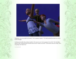 Sebastian’s voice was small as he asked, “Are we going to make it?” He had decided this wasn’t as cool as
he first thought.

Uncharacteristically, Hero almost snarled, “Of course we are. I’m not going to let us fail.” Her shoulders
shook as she continued them forward inch by inch. Gentler, she said, “Concentrate and stay strong. We’re
not going to let them win.”

*~*~*~*~*~*
 