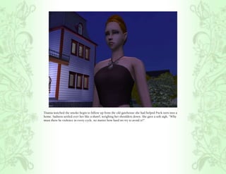 Titania watched the smoke begin to billow up from the old gatehouse she had helped Puck turn into a
home. Sadness settled over her like a shawl, weighing her shoulders down. She gave a soft sigh, “Why
must there be violence in every cycle, no matter how hard we try to avoid it?”
 