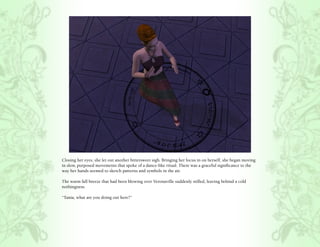 Closing her eyes, she let out another bittersweet sigh. Bringing her focus in on herself, she began moving
in slow, purposed movements that spoke of a dance-like ritual. There was a graceful significance to the
way her hands seemed to sketch patterns and symbols in the air.

The warm fall breeze that had been blowing over Veronaville suddenly stilled, leaving behind a cold
nothingness.

“Tania, what are you doing out here?”
 