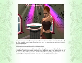 Giving them a wan smile and turning away from the pool, Titania reached up a hand to rub the back of
her neck, “It is what must be, and I accept that, loves. Still, I will mourn what has been before I can fully
celebrate what will be.”

Another questioning tinkling followed her towards the door.

Pausing thoughtfully, she answered, “Yes, I could have changed what was foretold, but that does not mean
it would have been the right thing to do. I looked down the alternate paths of the choices before me, but
the future was always a darker place than what I saw down this road.” Lifting a hand, the faeries danced
over her fingers, “There is still some time before me. I will live each day as I always have.”
 