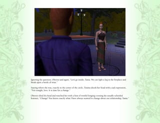 Ignoring the question, Oberon said again, “Let’s go inside, Tania. We can light a log in the fireplace and
break open a bottle of wine.”

Staying where she was, exactly in the center of the circle, Titania shook her head with a sad expression,
“Not tonight, love. It is time for a change.”

Oberon tilted his head and watched her with a hint of wistful longing crossing his usually schooled
features, “Change? You know exactly what I have always wanted to change about our relationship, Tania.”
 