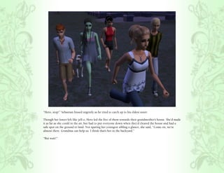 “Hero, stop!” Sebastian hissed urgently as he tried to catch up to his eldest sister.

Though her knees felt like jell-o, Hero led the five of them towards their grandmother’s house. She’d made
it as far as she could in the air, but had to put everyone down when they’d cleared the house and had a
safe spot on the ground to land. Not sparing her youngest sibling a glance, she said, “Come on, we’re
almost there. Grandma can help us. I think that’s her in the backyard.”

“But wait!”
 