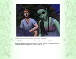 Lysander frowned as he tilted his head and watched, “They’re talking now.”

Rosalind bit her lip and started to stand up, “Can we go over now. I’m getting cold.”

Abruptly, Lysander put a hand out to hold her back, “Hang on. It looks like they’re arguing now.” He
looked over towards Sebastian who now had his eyes clenched shut.
 