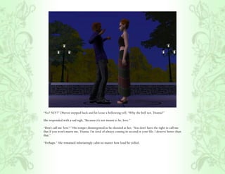 “No? NO!?” Oberon stepped back and let loose a bellowing yell, “Why the hell not, Titania?”

She responded with a sad sigh, “Because it’s not meant to be, love.”

“Don’t call me ‘love’!” His temper disintegrated as he shouted at her, “You don’t have the right to call me
that if you won’t marry me, Titania. I’m tired of always coming in second in your life. I deserve better than
that.”

“Perhaps.” She remained infuriatingly calm no matter how loud he yelled.
 