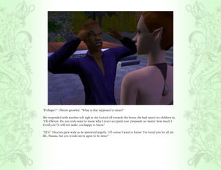 “Perhaps!?” Oberon growled, “What is that supposed to mean?”

She responded with another soft sigh as she looked off towards the house she had raised six children in,
“Oh Oberon. Do you truly want to know why I never accepted your proposals no matter how much I
loved you? It will not make you happy to know.”

“YES!” His eyes grew wide as he sputtered angrily, “Of course I want to know! I’ve loved you for all my
life, Titania, but you would never agree to be mine!”
 
