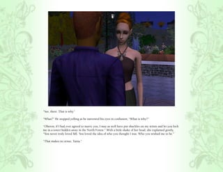 “See, there. That is why.”

“What?” He stopped yelling as he narrowed his eyes in confusion, “What is why?”

“Oberon, if I had ever agreed to marry you, I may as well have put shackles on my wrists and let you lock
me in a tower hidden away in the North Forest.” With a little shake of her head, she explained gently,
“You never truly loved ME. You loved the idea of who you thought I was. Who you wished me to be.”

“That makes no sense, Tania.”
 