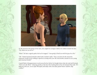 As she arrived at the bottom of the stairs, she caught her youngest child as he rushed towards the door,
“Tey, where are you off to?”

“Mom!” He had a vaguely guilty look as he stopped, “I was going to head out with the guys for a bit.”

“Oh.” Titania hesitated and then asked with a mother’s smile, “Since you leave for the university
tomorrow, would you be willing to spend an evening with your old, tired mother instead of your young
and vivacious friends?”

A quick flash of disappointment raced across his face before he thought about what she said and frowned,
“You’re not old, Mom.” Glancing quickly at the door then looking back at her, he hesitated then said, “If I
hang out with you, can we play Monopoly and make some chocolate peanut butter rainbow chip
cookies?”
 