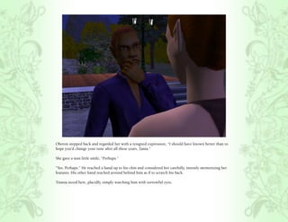 Oberon stepped back and regarded her with a resigned expression, “I should have known better than to
hope you’d change your tune after all these years, Tania.”

She gave a wan little smile, “Perhaps.”

“Yes. Perhaps.” He reached a hand up to his chin and considered her carefully, intently memorizing her
features. His other hand reached around behind him as if to scratch his back.

Titania stood here, placidly, simply watching him with sorrowful eyes.
 