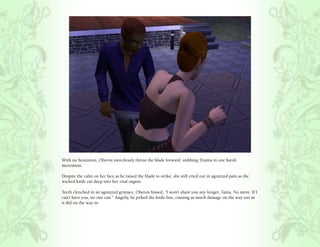 With no hesitation, Oberon mercilessly thrust the blade forward, stabbing Titania in one harsh
movement.

Despite the calm on her face as he raised the blade to strike, she still cried out in agonized pain as the
wicked knife cut deep into her vital organs.

Teeth clenched in an agonized grimace, Oberon hissed, “I won’t share you any longer, Tania. No more. If I
can’t have you, no one can.” Angrily, he jerked the knife free, causing as much damage on the way out as
it did on the way in.
 