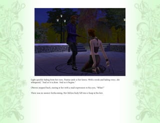 Light quickly fading from her eyes, Titania sank to her knees. With a weak and fading voice, she
whispered, “And so it is done. And so it begins.”

Oberon stepped back, staring at her with a mad expression in his eyes, “What?”

There was no answer forthcoming. Her lifeless body fell into a heap at his feet.
 