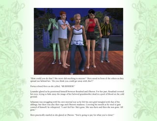 “How could you do that!? She never did anything to anyone!” Hero stood in front of the others as they
spread out behind her. “Do you think you could get away with this?!”

Portia echoed Hero as she yelled, “MURDERER!”

Lysander glared as he positioned himself between Rosalind and Oberon. For her part, Rosalind covered
her eyes, trying to hide away the image of her beloved grandmother dead in a pool of blood on the cold
ground.

Sebastian was struggling with his own internal war as he felt his own grief mingled with that of his
siblings, but there was also their rage and Oberon’s madness. Covering his mouth as he tried to gain
control of himself, he whispered, “I can’t feel her. She’s gone. She was there and then she was gone. All
gone.”

Hero practically snarled as she glared at Oberon, “You’re going to pay for what you’ve done!”
 