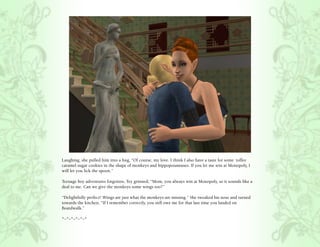 Laughing, she pulled him into a hug, “Of course, my love. I think I also have a taste for some toffee
caramel sugar cookies in the shape of monkeys and hippopotamuses. If you let me win at Monopoly, I
will let you lick the spoon.”

Teenage boy adventures forgotten, Tey grinned, “Mom, you always win at Monopoly, so it sounds like a
deal to me. Can we give the monkeys some wings too?”

“Delightfully perfect! Wings are just what the monkeys are missing.” She tweaked his nose and turned
towards the kitchen, “If I remember correctly, you still owe me for that last time you landed on
Boardwalk.”

*~*~*~*~*~*
 