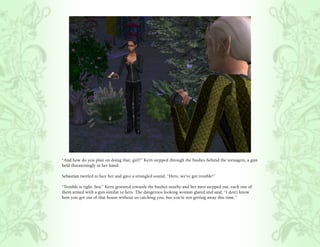 “And how do you plan on doing that, girl?” Kern stepped through the bushes behind the teenagers, a gun
held threateningly in her hand.

Sebastian twirled to face her and gave a strangled sound, “Hero, we’ve got trouble!”

“Trouble is right, boy.” Kern gestured towards the bushes nearby and her men stepped out, each one of
them armed with a gun similar to hers. The dangerous looking woman glared and said, “I don’t know
how you got out of that house without us catching you, but you’re not getting away this time.”
 