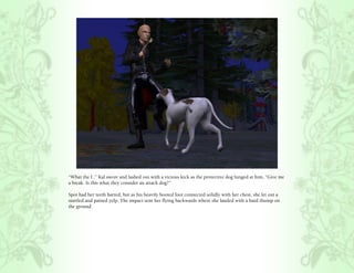 “What the f..” Kal swore and lashed out with a vicious kick as the protective dog lunged at him, “Give me
a break. Is this what they consider an attack dog?”

Spot had her teeth barred, but as his heavily booted foot connected solidly with her chest, she let out a
startled and pained yelp. The impact sent her flying backwards where she landed with a hard thump on
the ground.
 