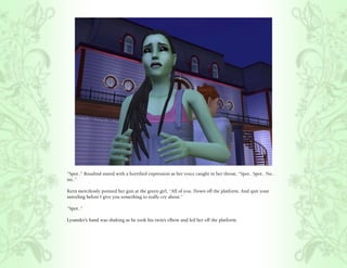 “Spot..” Rosalind stared with a horrified expression as her voice caught in her throat, “Spot.. Spot.. No..
no..”

Kern mercilessly pointed her gun at the green girl, “All of you. Down off the platform. And quit your
sniveling before I give you something to really cry about.”

“Spot..”

Lysander’s hand was shaking as he took his twin’s elbow and led her off the platform.
 