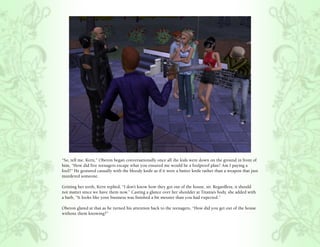 “So, tell me, Kern,” Oberon began conversationally once all the kids were down on the ground in front of
him, “How did five teenagers escape what you ensured me would be a foolproof plan? Am I paying a
fool?” He gestured casually with the bloody knife as if it were a butter knife rather than a weapon that just
murdered someone.

Gritting her teeth, Kern replied, “I don’t know how they got out of the house, sir. Regardless, it should
not matter since we have them now.” Casting a glance over her shoulder at Titania’s body, she added with
a barb, “It looks like your business was finished a bit messier than you had expected.”

Oberon glared at that as he turned his attention back to the teenagers, “How did you get out of the house
without them knowing?”
 