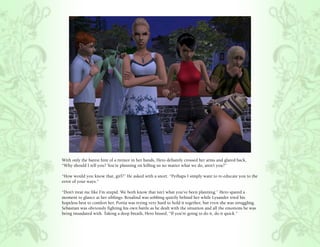 With only the barest hint of a tremor in her hands, Hero defiantly crossed her arms and glared back,
“Why should I tell you? You’re planning on killing us no matter what we do, aren’t you?”

“How would you know that, girl?” He asked with a snort. “Perhaps I simply want to re-educate you to the
error of your ways.”

“Don’t treat me like I’m stupid. We both know that isn’t what you’ve been planning.” Hero spared a
moment to glance at her siblings. Rosalind was sobbing quietly behind her while Lysander tried his
hopeless best to comfort her. Portia was trying very hard to hold it together, but even she was struggling.
Sebastian was obviously fighting his own battle as he dealt with the situation and all the emotions he was
being inundated with. Taking a deep breath, Hero hissed, “If you’re going to do it, do it quick.”
 