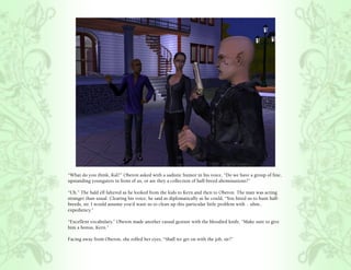 “What do you think, Kal?” Oberon asked with a sadistic humor in his voice, “Do we have a group of fine,
upstanding youngsters in front of us, or are they a collection of half-breed abominations?”

“Uh.” The bald elf faltered as he looked from the kids to Kern and then to Oberon. The man was acting
stranger than usual. Clearing his voice, he said as diplomatically as he could, “You hired us to hunt half-
breeds, sir. I would assume you’d want us to clean up this particular little problem with .. uhm..
expediency.”

“Excellent vocabulary.” Oberon made another casual gesture with the bloodied knife, “Make sure to give
him a bonus, Kern.”

Facing away from Oberon, she rolled her eyes, “Shall we get on with the job, sir?”
 