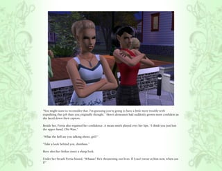 “You might want to reconsider that. I’m guessing you’re going to have a little more trouble with
expediting that job than you originally thought.” Hero’s demeanor had suddenly grown more confident as
she faced down their captors.

Beside her, Portia also regained her confidence. A mean smirk played over her lips, “I think you just lost
the upper hand, Obi-Wan.”

“What the hell are you talking about, girl?”

“Take a look behind you, dumbass.”

Hero shot her littlest sister a sharp look.

Under her breath Portia hissed, “Whaaat? He’s threatening our lives. If I can’t swear at him now, when can
I?”
 