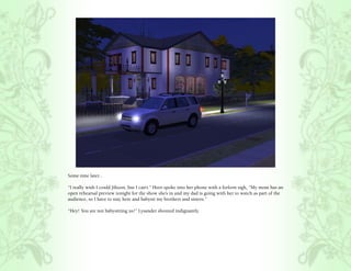 Some time later...

“I really wish I could Jihoon, but I can’t.” Hero spoke into her phone with a forlorn sigh, “My mom has an
open rehearsal preview tonight for the show she’s in and my dad is going with her to watch as part of the
audience, so I have to stay here and babysit my brothers and sisters.”

“Hey! You are not babysitting us!” Lysander shouted indignantly.
 