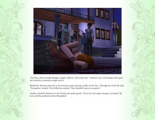 “You have done enough damage tonight, Oberon. This ends now.” Ainsley’s voice was dangerously quiet
but carried an ominous weight with it.

Beside her, Bottom quivered, a war between grief and rage visible on her face. Through her teeth she said,
“No quarter, Ainsley. They killed my mother. They should be given no quarter.”

Ainsley reached a hand out to her friend and spoke gently, “Don’t let your anger cheapen your grief, Bo.
Let’s end this without further bloodshed.”
 