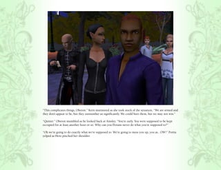 “This complicates things, Oberon.” Kern murmured as she took stock of the situation, “We are armed and
they don’t appear to be, but they outnumber us significantly. We could hurt them, but we may not win.”

“Quitter.” Oberon mumbled as he looked back at Ainsley. “You’re early. You were supposed to be kept
occupied for at least another hour or so. Why can you Dorans never do what you’re supposed to?”

“Oh we’re going to do exactly what we’re supposed to. We’re going to mess you up, you as.. OW!” Portia
yelped as Hero pinched her shoulder.
 