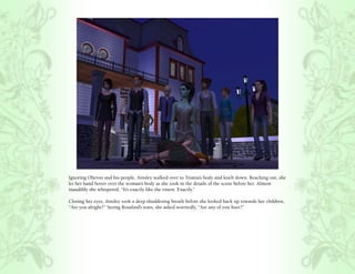 Ignoring Oberon and his people, Ainsley walked over to Titania’s body and knelt down. Reaching out, she
let her hand hover over the woman’s body as she took in the details of the scene before her. Almost
inaudibly she whispered, “It’s exactly like the vision. Exactly.”

Closing her eyes, Ainsley took a deep shuddering breath before she looked back up towards her children,
“Are you alright?” Seeing Rosalind’s tears, she asked worriedly, “Are any of you hurt?”
 
