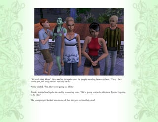 “We’re all okay, Mom.” Hero said as she spoke over the people standing between them, “They .. they
killed Spot, but they haven’t hurt any of us.”

Portia snarled, “Yet. They were going to, Mom.”

Ainsley nodded and spoke in a softly reassuring voice, “We’re going to resolve this now, Portia. It’s going
to be okay.”

The youngest girl looked unconvinced, but she gave her mother a nod.
 