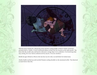 With her knees feeling the cold paving stones and the cooling puddle of blood, Ainsley turned her
attention back to Titania. A look of profound sadness settled onto her features as she spoke gently, “She
knew this day would come and faced it with more courage than I ever could have. Even knowing what
was coming, she never had an unkind word for anyone. Even her murderer.”

Briefly her gaze flicked to Oberon who met her eyes for only a second before he looked away.

Ainsley finally reached out and touched Titania’s cooling shoulder as she murmured softly, “You deserved
so much better than this.”
 