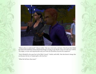 “What is there to understand?” Oberon yelled, “She was a fool with a soft heart. That Doran bitch filled
her head with foolishness about half-breeds being as strong as true bloods. You’re not and never will be.
The magic is erratic and unpredictable and you’ll taint the bloodlines beyond all recognition!”

“You’re blinded by the same fear as the Elder Council.” Ainsley said softly, “But that doesn’t change that
you became the key to Titania’s gift to all of us here.”

“What the hell does that mean?”
 