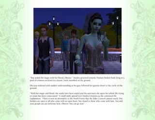 “You sealed the magic with her blood, Oberon.” Ainsley gestured towards Titania’s broken body lying in a
pool of crimson enclosed in a mystic circle inscribed on the ground.

His eyes widened with sudden understanding as his gaze followed her gesture down to the circle on the
ground.

“With her magic and blood, the wards have been sealed and the sanctuary she spent her whole life trying
to create has been consecrated.” A small smile spread over Ainsley’s features as she continued the
explanation, “There is now an alternative to the North Forest that the Elder Council cannot touch. Our
borders are open to all who come with an open heart, but closed to those who come with hate. You and
your people are not welcome here, Oberon. You can go now.”
 