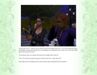 “Oh for the love of..” Oberon raised a hand to pinch the bridge of his nose, “It was one thing listening to
this bullshit coming from Titania, but it’s something else coming from you, Doran. You’re not only a half-
breed, but also alien tainted.”

“Your opinion does not change what has been wrought today, Oberon.”

“Fine.” He waved an imperious gesture in Kern’s direction, “Shoot them all.”

Kern’s lips pursed in disapproval, but she raised her gun and pulled back the hammer.
 