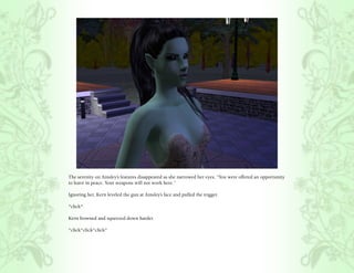 The serenity on Ainsley’s features disappeared as she narrowed her eyes, “You were offered an opportunity
to leave in peace. Your weapons will not work here.”

Ignoring her, Kern leveled the gun at Ainsley’s face and pulled the trigger.

*click*

Kern frowned and squeezed down harder.

*click*click*click*
 