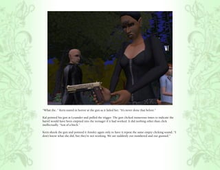 “What the..” Kern stared in horror at the gun as it failed her, “It’s never done that before.”

Kal pointed his gun at Lysander and pulled the trigger. The gun clicked numerous times to indicate the
barrel would have been emptied into the teenager if it had worked. It did nothing other than click
ineffectually. “Son of a bitch.”

Kern shook the gun and pointed it Ainsley again only to have it repeat the same empty clicking sound, “I
don’t know what she did, but they’re not working. We are suddenly out numbered and out gunned.”
 