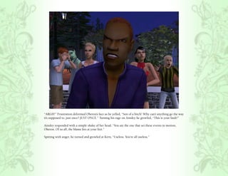 “ARGH!” Frustration deformed Oberon’s face as he yelled, “Son of a bitch! Why can’t anything go the way
it’s supposed to, just once? JUST ONCE.” Turning his rage on Ainsley he growled, “This is your fault!”

Ainsley responded with a simple shake of her head, “You are the one that set these events in motion,
Oberon. Of us all, the blame lies at your feet.”

Spitting with anger, he turned and growled at Kern, “Useless. You’re all useless.”
 