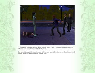 “I’m just going to have to take care of this situation myself.” With a crazed determination in his eyes,
Oberon advanced on Ainsley with his knife drawn.

Her eyes widened and she stood frozen in disbelief as he came at her. Guns her newfound powers could
disable, but a knife was a completely different issue.
 