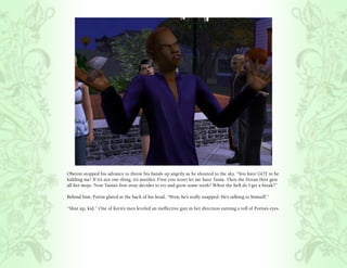 Oberon stopped his advance to throw his hands up angrily as he shouted to the sky, “You have GOT to be
kidding me! If it’s not one thing, it’s another. First you won’t let me have Tania. Then the Doran Heir gets
all her mojo. Now Tania’s first stray decides to try and grow some teeth? When the hell do I get a break?”

Behind him, Portia glared at the back of his head, “Wow, he’s really snapped. He’s talking to himself.”

“Shut up, kid.” One of Kern’s men leveled an ineffective gun in her direction earning a roll of Portia’s eyes.
 